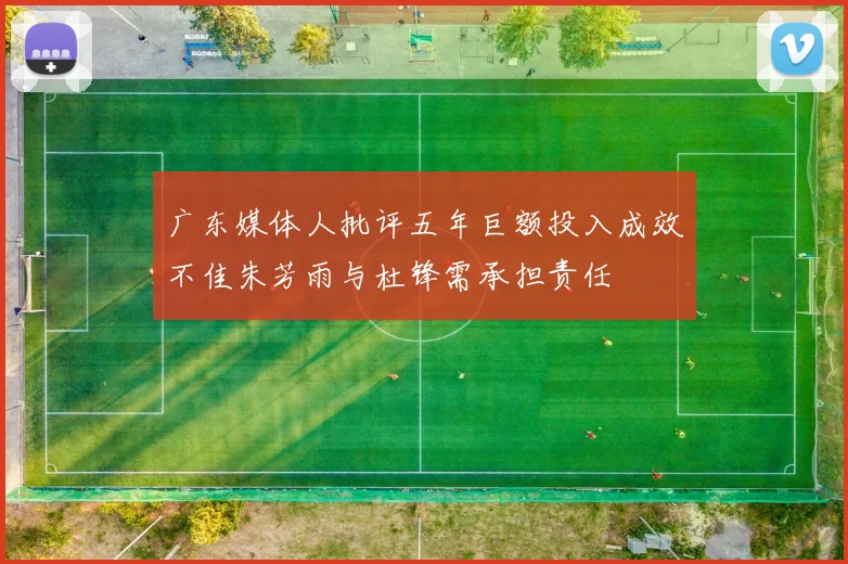 广东媒体人批评五年巨额投入成效不佳朱芳雨与杜锋需承担责任