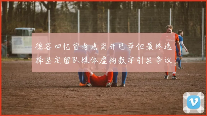 德容回忆曾考虑离开巴萨但最终选择坚定留队媒体虚构数字引发争议