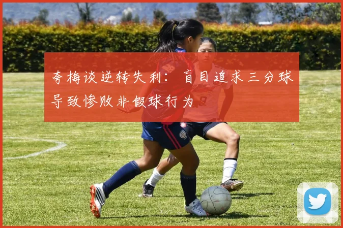 夸梅谈逆转失利：盲目追求三分球导致惨败非假球行为