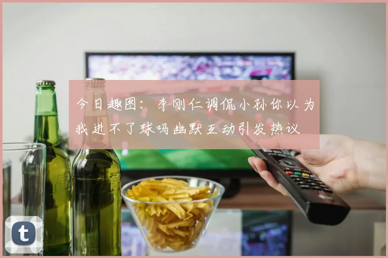 今日趣图：李刚仁调侃小孙你以为我进不了球吗幽默互动引发热议