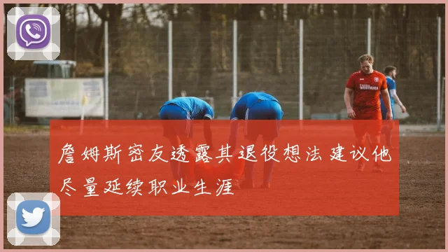 詹姆斯密友透露其退役想法建议他尽量延续职业生涯