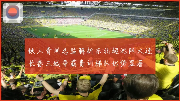 铁人青训总监解析东北超沈阳大连长春三城争霸青训梯队优势显著