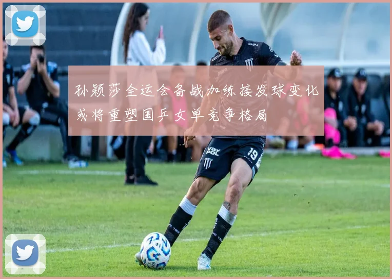孙颖莎全运会备战加练接发球变化或将重塑国乒女单竞争格局