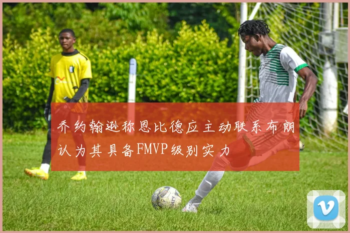 乔约翰逊称恩比德应主动联系布朗认为其具备FMVP级别实力