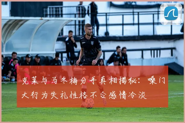 克莱与马冬梅分手真相揭秘：嗓门大行为失礼性格不合感情冷淡