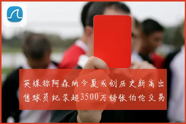英媒称阿森纳今夏或创历史新高出售球员纪录超3500万镑张伯伦交易