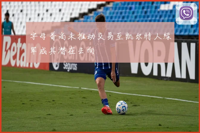 字母哥尚未推动交易至凯尔特人绿军成其潜在去向