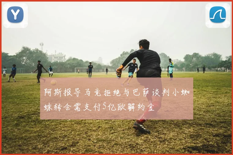 阿斯报导马竞拒绝与巴萨谈判小蜘蛛转会需支付5亿欧解约金