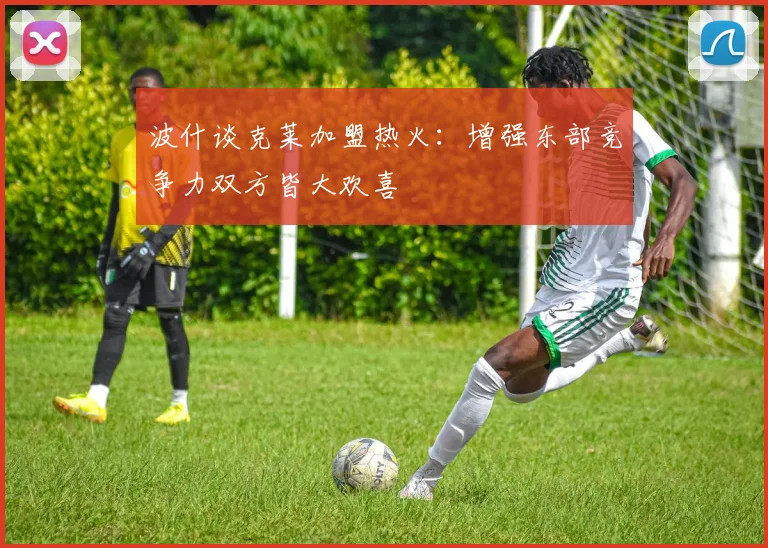 波什谈克莱加盟热火：增强东部竞争力双方皆大欢喜