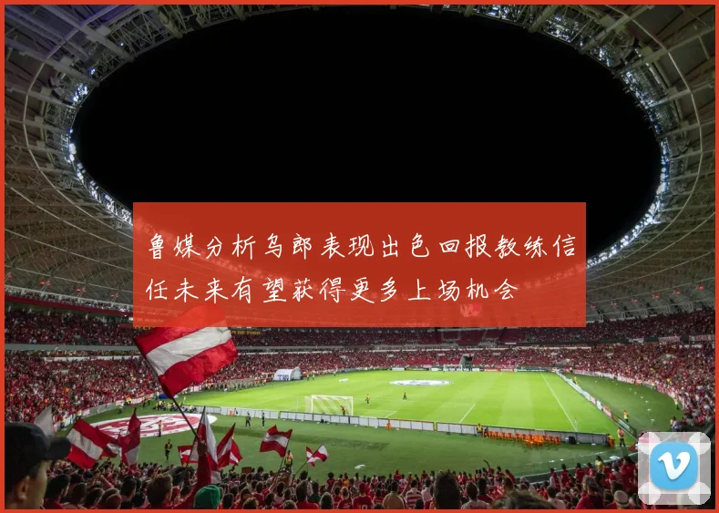 鲁媒分析乌郎表现出色回报教练信任未来有望获得更多上场机会