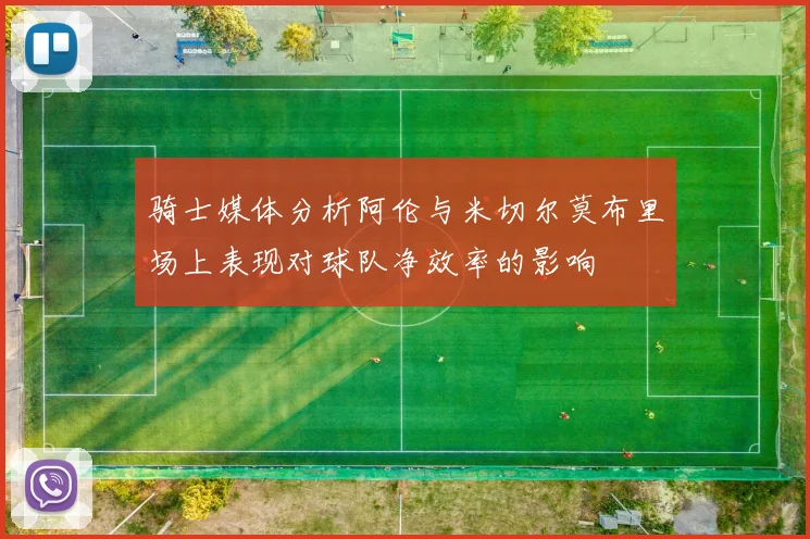 骑士媒体分析阿伦与米切尔莫布里场上表现对球队净效率的影响