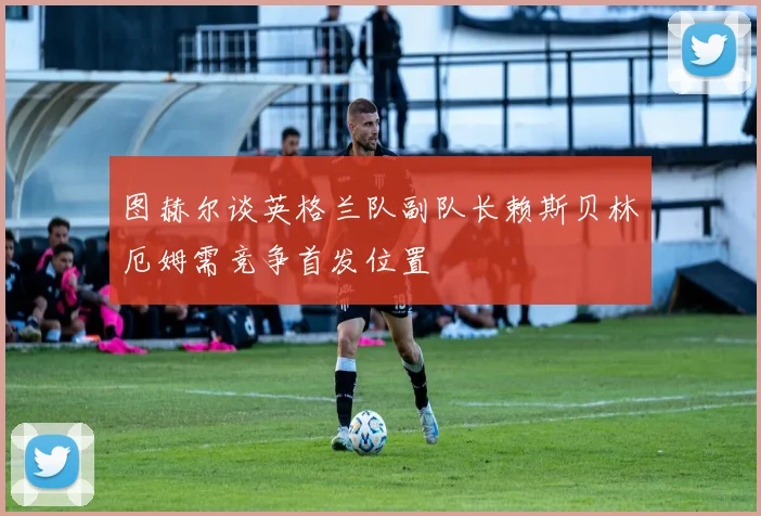 图赫尔谈英格兰队副队长赖斯贝林厄姆需竞争首发位置