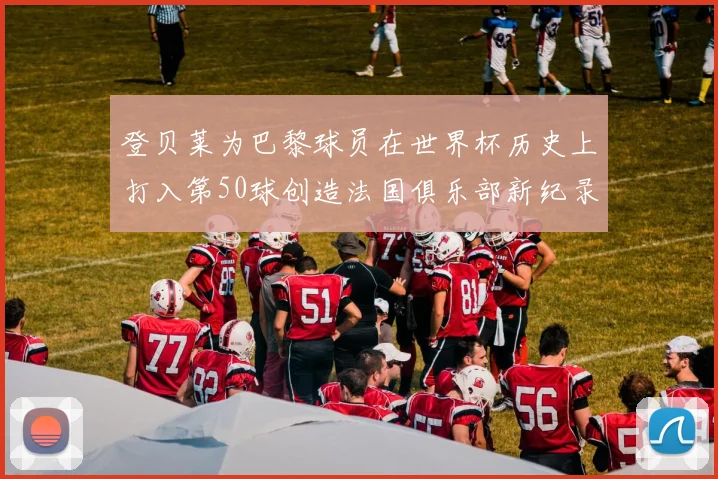 登贝莱为巴黎球员在世界杯历史上打入第50球创造法国俱乐部新纪录