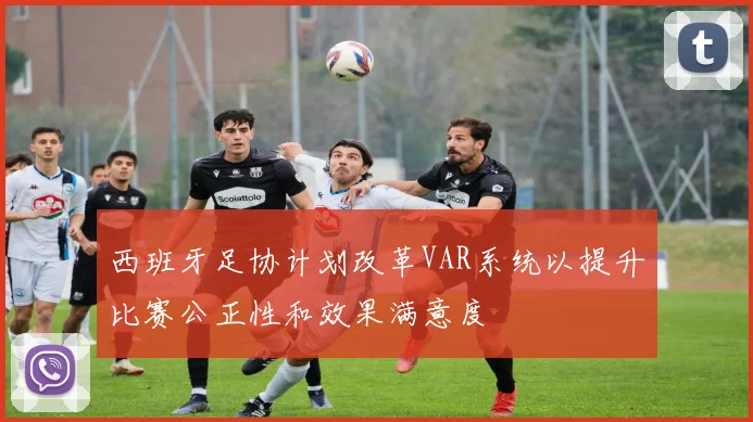 西班牙足协计划改革VAR系统以提升比赛公正性和效果满意度