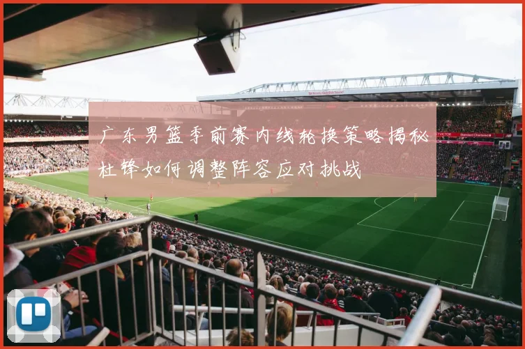 广东男篮季前赛内线轮换策略揭秘杜锋如何调整阵容应对挑战