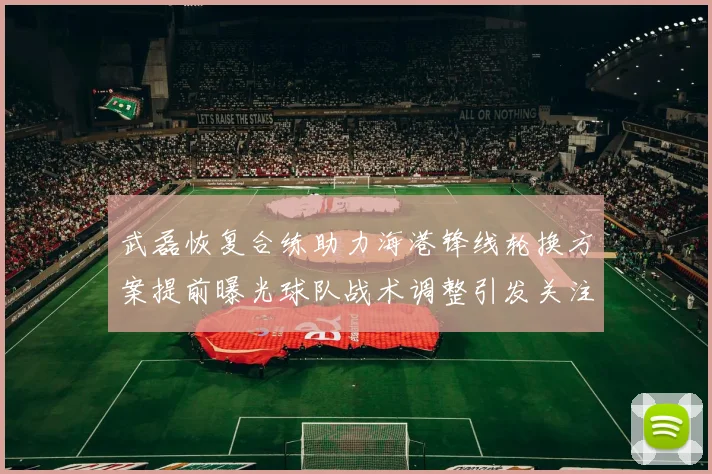 武磊恢复合练助力海港锋线轮换方案提前曝光球队战术调整引发关注