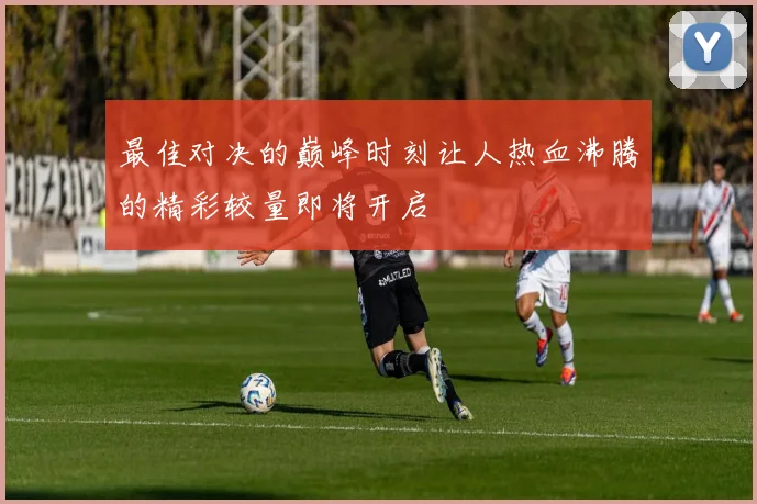 最佳对决的巅峰时刻让人热血沸腾的精彩较量即将开启