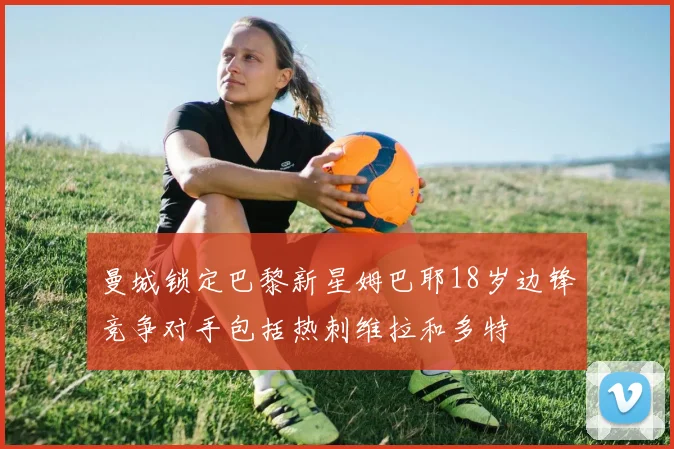 曼城锁定巴黎新星姆巴耶18岁边锋竞争对手包括热刺维拉和多特