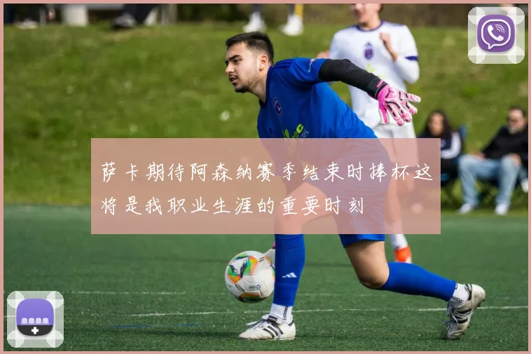 萨卡期待阿森纳赛季结束时捧杯这将是我职业生涯的重要时刻