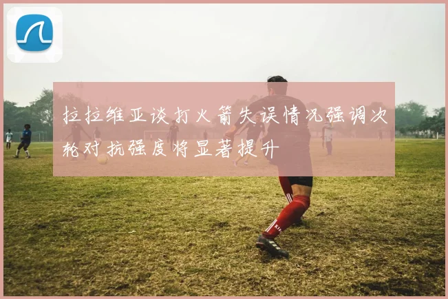 拉拉维亚谈打火箭失误情况强调次轮对抗强度将显著提升