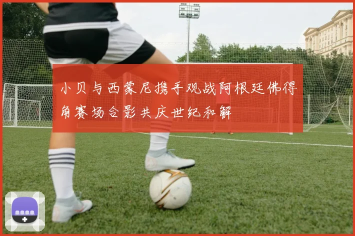 小贝与西蒙尼携手观战阿根廷佛得角赛场合影共庆世纪和解