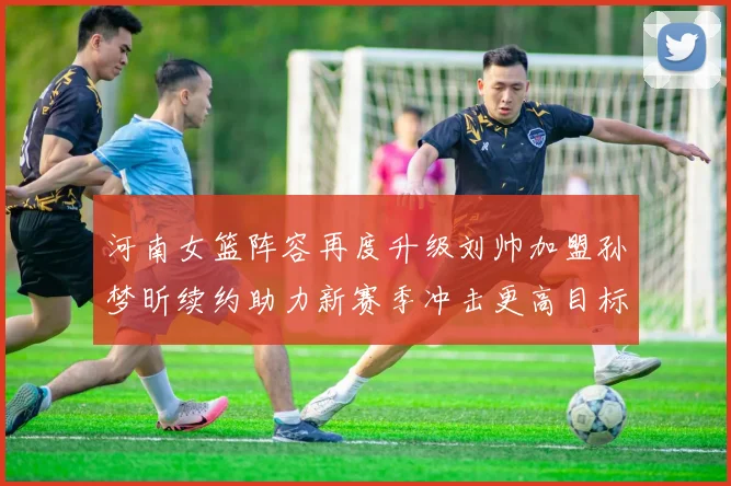 河南女篮阵容再度升级刘帅加盟孙梦昕续约助力新赛季冲击更高目标