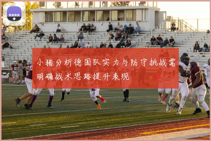 小猪分析德国队实力与防守挑战需明确战术思路提升表现