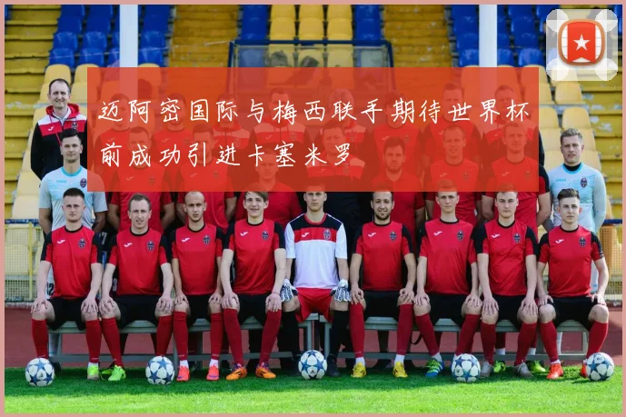 迈阿密国际与梅西联手期待世界杯前成功引进卡塞米罗
