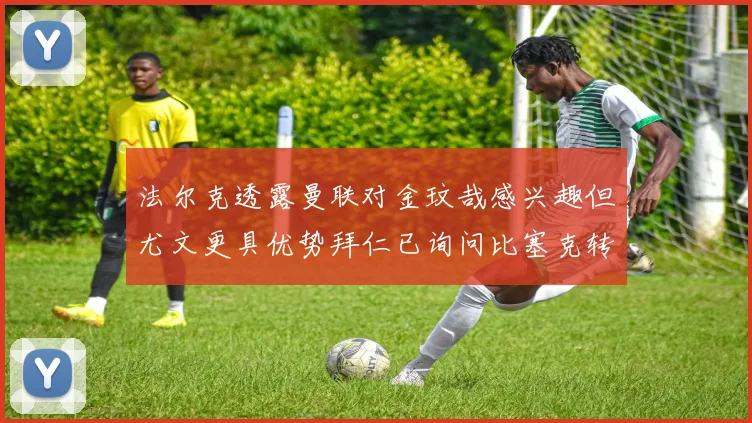 法尔克透露曼联对金玟哉感兴趣但尤文更具优势拜仁已询问比塞克转会情况
