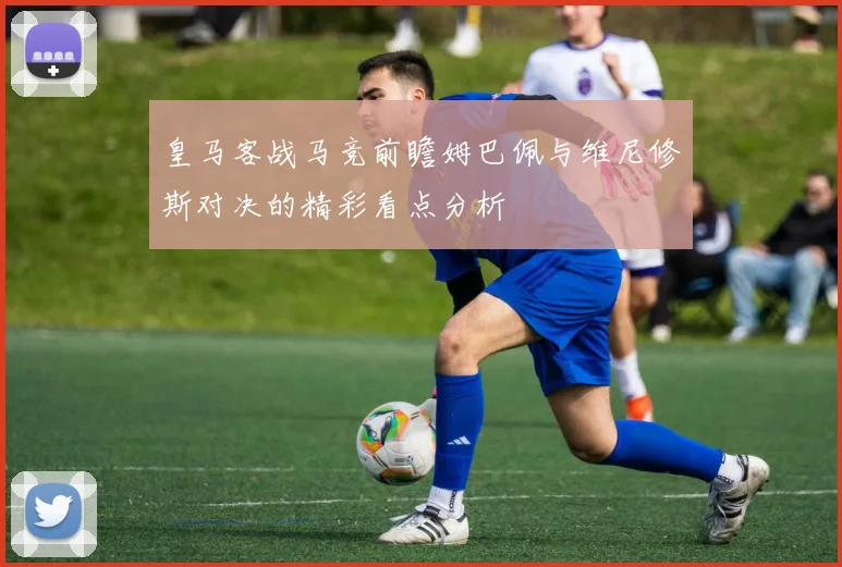 皇马客战马竞前瞻姆巴佩与维尼修斯对决的精彩看点分析