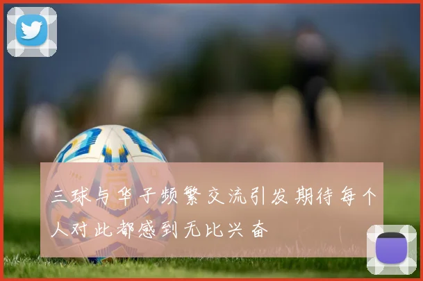 三球与华子频繁交流引发期待每个人对此都感到无比兴奋