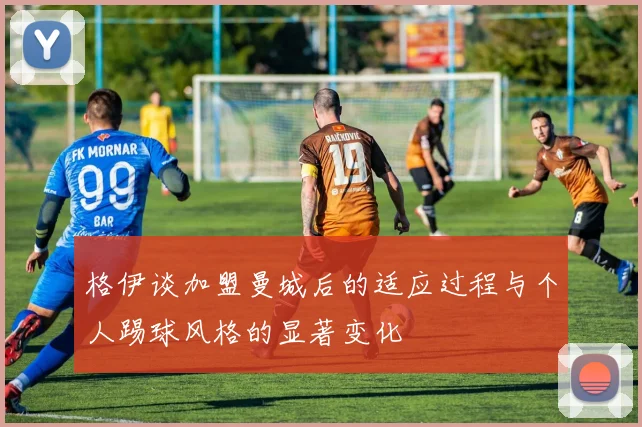 格伊谈加盟曼城后的适应过程与个人踢球风格的显著变化