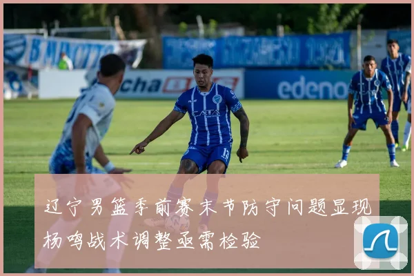 辽宁男篮季前赛末节防守问题显现杨鸣战术调整亟需检验