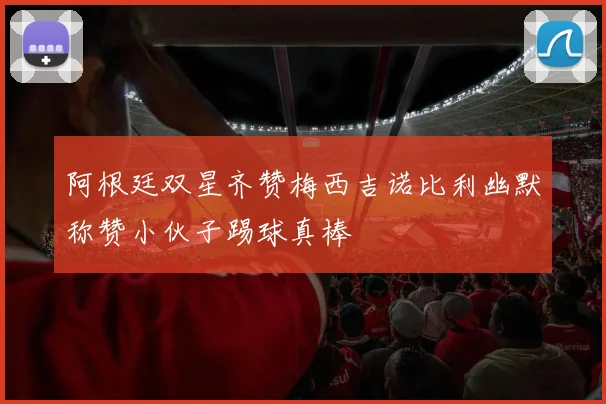 阿根廷双星齐赞梅西吉诺比利幽默称赞小伙子踢球真棒